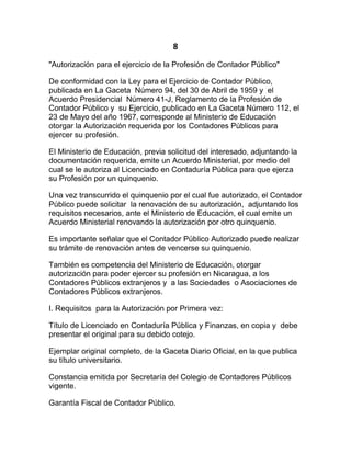 8
"Autorización para el ejercicio de la Profesión de Contador Público"

De conformidad con la Ley para el Ejercicio de Contador Público,
publicada en La Gaceta Número 94, del 30 de Abril de 1959 y el
Acuerdo Presidencial Número 41-J, Reglamento de la Profesión de
Contador Público y su Ejercicio, publicado en La Gaceta Número 112, el
23 de Mayo del año 1967, corresponde al Ministerio de Educación
otorgar la Autorización requerida por los Contadores Públicos para
ejercer su profesión.

El Ministerio de Educación, previa solicitud del interesado, adjuntando la
documentación requerida, emite un Acuerdo Ministerial, por medio del
cual se le autoriza al Licenciado en Contaduría Pública para que ejerza
su Profesión por un quinquenio.

Una vez transcurrido el quinquenio por el cual fue autorizado, el Contador
Público puede solicitar la renovación de su autorización, adjuntando los
requisitos necesarios, ante el Ministerio de Educación, el cual emite un
Acuerdo Ministerial renovando la autorización por otro quinquenio.

Es importante señalar que el Contador Público Autorizado puede realizar
su trámite de renovación antes de vencerse su quinquenio.

También es competencia del Ministerio de Educación, otorgar
autorización para poder ejercer su profesión en Nicaragua, a los
Contadores Públicos extranjeros y a las Sociedades o Asociaciones de
Contadores Públicos extranjeros.

I. Requisitos para la Autorización por Primera vez:

Título de Licenciado en Contaduría Pública y Finanzas, en copia y debe
presentar el original para su debido cotejo.

Ejemplar original completo, de la Gaceta Diario Oficial, en la que publica
su título universitario.

Constancia emitida por Secretaría del Colegio de Contadores Públicos
vigente.

Garantía Fiscal de Contador Público.
 
