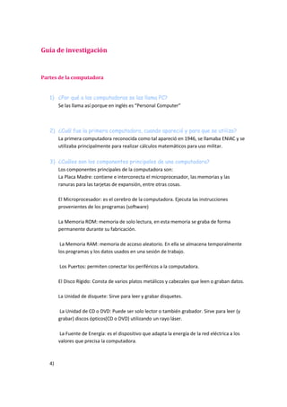 Guía de investigación
Partes de la computadora
1) ¿Por qué a las computadoras se las llama PC?
Se las llama así porque en inglés es “Personal Computer”
2) ¿Cuál fue la primera computadora, cuando apareció y para que se utilizo?
La primera computadora reconocida como tal apareció en 1946, se llamaba ENIAC y se
utilizaba principalmente para realizar cálculos matemáticos para uso militar.
3) ¿Cuáles son los componentes principales de una computadora?
Los componentes principales de la computadora son:
La Placa Madre: contiene e interconecta el microprocesador, las memorias y las
ranuras para las tarjetas de expansión, entre otras cosas.
El Microprocesador: es el cerebro de la computadora. Ejecuta las instrucciones
provenientes de los programas (software)
La Memoria ROM: memoria de solo lectura, en esta memoria se graba de forma
permanente durante su fabricación.
La Memoria RAM: memoria de acceso aleatorio. En ella se almacena temporalmente
los programas y los datos usados en una sesión de trabajo.
Los Puertos: permiten conectar los periféricos a la computadora.
El Disco Rígido: Consta de varios platos metálicos y cabezales que leen o graban datos.
La Unidad de disquete: Sirve para leer y grabar disquetes.
La Unidad de CD o DVD: Puede ser solo lector o también grabador. Sirve para leer (y
grabar) discos ópticos(CD o DVD) utilizando un rayo láser.
La Fuente de Energía: es el dispositivo que adapta la energía de la red eléctrica a los
valores que precisa la computadora.
4)
 