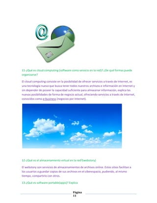 11-¿Qué es cloud compiuting (software como servicio en la red)? ¿De qué formas puede
organizarse?
El cloud computing consiste en la posibilidad de ofrecer servicios a través de Internet, es
una tecnología nueva que busca tener todos nuestros archivos e información en Internet y
sin depender de poseer la capacidad suficiente para almacenar información, explica las
nuevas posibilidades de forma de negocio actual, ofreciendo servicios a través de Internet,
conocidos como e-business (negocios por Internet).

12-¿Qué es el almacenamiento virtual en la red?(webstory)
El webstory son servicios de almacenamientos de archivos online. Estos sitios facilitan a
los usuarios a guardar copias de sus archivos en el ciberespacio, pudiendo, al mismo
tiempo, compartirlo con otros.
13-¿Qué es software portable(apps)? Explica
Página
11

 