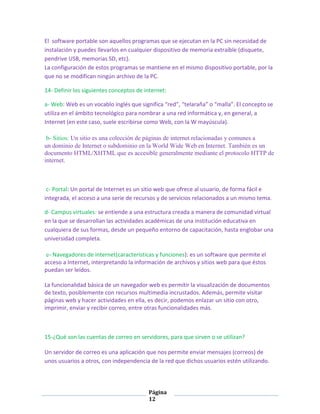 El software portable son aquellos programas que se ejecutan en la PC sin necesidad de
instalación y puedes llevarlos en cualquier dispositivo de memoria extraíble (disquete,
pendrive USB, memorias SD, etc).
La configuración de estos programas se mantiene en el mismo dispositivo portable, por la
que no se modifican ningún archivo de la PC.
14- Definir los siguientes conceptos de internet:
a- Web: Web es un vocablo inglés que significa “red”, “telaraña” o “malla”. El concepto se
utiliza en el ámbito tecnológico para nombrar a una red informática y, en general, a
Internet (en este caso, suele escribirse como Web, con la W mayúscula).
b- Sitios: Un sitio es una colección de páginas de internet relacionadas y comunes a
un dominio de Internet o subdominio en la World Wide Web en Internet. También es un
documento HTML/XHTML que es accesible generalmente mediante el protocolo HTTP de
internet.

c- Portal: Un portal de Internet es un sitio web que ofrece al usuario, de forma fácil e
integrada, el acceso a una serie de recursos y de servicios relacionados a un mismo tema.
d- Campus virtuales: se entiende a una estructura creada a manera de comunidad virtual
en la que se desarrollan las actividades académicas de una institución educativa en
cualquiera de sus formas, desde un pequeño entorno de capacitación, hasta englobar una
universidad completa.
e- Navegadores de internet(características y funciones): es un software que permite el
acceso a Internet, interpretando la información de archivos y sitios web para que éstos
puedan ser leídos.
La funcionalidad básica de un navegador web es permitir la visualización de documentos
de texto, posiblemente con recursos multimedia incrustados. Además, permite visitar
páginas web y hacer actividades en ella, es decir, podemos enlazar un sitio con otro,
imprimir, enviar y recibir correo, entre otras funcionalidades más.

15-¿Qué son las cuentas de correo en servidores, para que sirven o se utilizan?
Un servidor de correo es una aplicación que nos permite enviar mensajes (correos) de
unos usuarios a otros, con independencia de la red que dichos usuarios estén utilizando.

Página
12

 