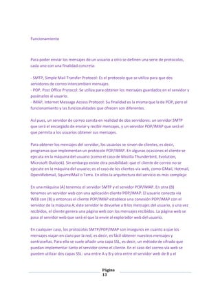 Funcionamiento

Para poder enviar los mensajes de un usuario a otro se definen una serie de protocolos,
cada uno con una finalidad concreta:
- SMTP, Simple Mail Transfer Protocol: Es el protocolo que se utiliza para que dos
servidores de correo intercambien mensajes.
- POP, Post Office Protocol: Se utiliza para obtener los mensajes guardados en el servidor y
pasárselos al usuario.
- IMAP, Internet Message Access Protocol: Su finalidad es la misma que la de POP, pero el
funcionamiento y las funcionalidades que ofrecen son diferentes.
Así pues, un servidor de correo consta en realidad de dos servidores: un servidor SMTP
que será el encargado de enviar y recibir mensajes, y un servidor POP/IMAP que será el
que permita a los usuarios obtener sus mensajes.
Para obtener los mensajes del servidor, los usuarios se sirven de clientes, es decir,
programas que implementan un protocolo POP/IMAP. En algunas ocasiones el cliente se
ejecuta en la máquina del usuario (como el caso de Mozilla Thunderbird, Evolution,
Microsoft Outlook). Sin embargo existe otra posibilidad: que el cliente de correo no se
ejecute en la máquina del usuario; es el caso de los clientes vía web, como GMail, Hotmail,
OpenWebmail, SquirrelMail o Terra. En ellos la arquitectura del servicio es más compleja:
En una máquina (A) tenemos el servidor SMTP y el servidor POP/IMAP. En otra (B)
tenemos un servidor web con una aplicación cliente POP/IMAP. El usuario conecta vía
WEB con (B) y entonces el cliente POP/IMAP establece una conexión POP/IMAP con el
servidor de la máquina A; éste servidor le devuelve a B los mensajes del usuario, y una vez
recibidos, el cliente genera una página web con los mensajes recibidos. La página web se
pasa al servidor web que será el que la envíe al explorador web del usuario.
En cualquier caso, los protocolos SMTP/POP/IMAP son inseguros en cuanto a que los
mensajes viajan en claro por la red, es decir, es fácil obtener nuestros mensajes y
contraseñas. Para ello se suele añadir una capa SSL, es decir, un método de cifrado que
puedan implementar tanto el servidor como el cliente. En el caso del correo vía web se
pueden utilizar dos capas SSL: una entre A y B y otra entre el servidor web de B y el

Página
13

 