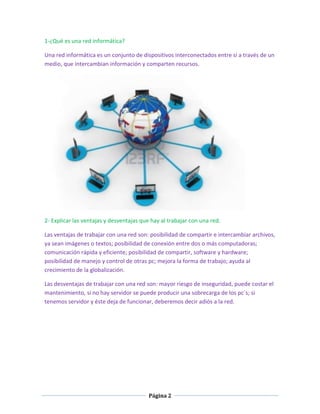 1-¿Qué es una red informática?
Una red informática es un conjunto de dispositivos interconectados entre sí a través de un
medio, que intercambian información y comparten recursos.

2- Explicar las ventajas y desventajas que hay al trabajar con una red.
Las ventajas de trabajar con una red son: posibilidad de compartir e intercambiar archivos,
ya sean imágenes o textos; posibilidad de conexión entre dos o más computadoras;
comunicación rápida y eficiente; posibilidad de compartir, software y hardware;
posibilidad de manejo y control de otras pc; mejora la forma de trabajo; ayuda al
crecimiento de la globalización.
Las desventajas de trabajar con una red son: mayor riesgo de inseguridad, puede costar el
mantenimiento, si no hay servidor se puede producir una sobrecarga de los pc´s; si
tenemos servidor y éste deja de funcionar, deberemos decir adiós a la red.

Página 2

 