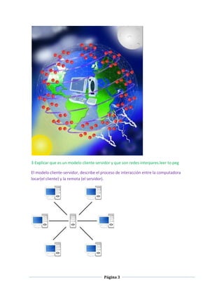 3-Explicar que es un modelo cliente servidor y que son redes interpares.leer to peg
El modelo cliente-servidor, describe el proceso de interacción entre la computadora
locar(el cliente) y la remota (el servidor).

Página 3

 