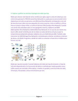 4- Explicar y graficar las distintas topologías de redes que hay.
Redes por alcanze: Este tipo de red se nombra con siglas según su área de cobertura: una
red de área personal o PAN (Personal Área Network) es usada para la comunicación entre
dispositivos cerca de una persona; una LAN (Local Área Network), corresponde a una red
de área local que cubre una zona pequeña con varios usuarios, como un edificio u oficina.
Para un campus o base militar, se utiliza el término CAN (Campus Área Network). Cuando
una red de alta velocidad cubre un área geográfica extensa, hablamos de MAN
(Metropolitan Área Network) o WAN (Wide Área Network). En el caso de una red de área
local o LAN, donde la distribución de los datos se realiza de forma virtual y no por la
simple direccionalidad del cableado, hablamos de una VLAN (Virtual LAN). También cabe
mencionar las SAN (Storage Área Network), concebida para conectar servidores y matrices
de discos y las Redes Irregulares, donde los cables se conectan a través de un módem para
formar una red.

Redes por tipo de conexión: Cuando hablamos de redes por tipo de conexión, el tipo de
red varía dependiendo si la transmisión de datos es realizada por medios guiados como
cable coaxial, par trenzado o fibra óptica, o medios no guiados, como las ondas de radio,
infrarrojos, microondas u otras transmisiones por aire.

Página 4

 