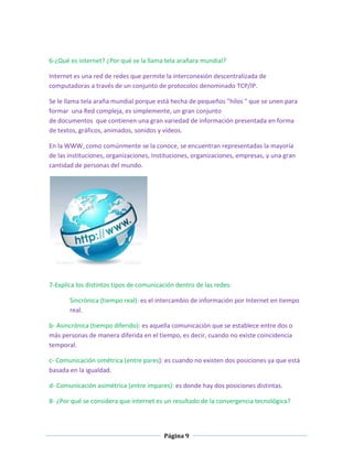 6-¿Qué es internet? ¿Por qué se la llama tela arañara mundial?
Internet es una red de redes que permite la interconexión descentralizada de
computadoras a través de un conjunto de protocolos denominado TCP/IP.
Se le llama tela araña mundial porque está hecha de pequeños "hilos " que se unen para
formar una Red compleja, es simplemente, un gran conjunto
de documentos que contienen una gran variedad de información presentada en forma
de textos, gráficos, animados, sonidos y vídeos.
En la WWW, como comúnmente se la conoce, se encuentran representadas la mayoría
de las instituciones, organizaciones, Instituciones, organizaciones, empresas, y una gran
cantidad de personas del mundo.

7-Explica los distintos tipos de comunicación dentro de las redes:
Sincrónica (tiempo real): es el intercambio de información por Internet en tiempo
real.
b- Asincrónica (tiempo diferido): es aquella comunicación que se establece entre dos o
más personas de manera diferida en el tiempo, es decir, cuando no existe coincidencia
temporal.
c- Comunicación simétrica (entre pares): es cuando no existen dos posiciones ya que está
basada en la igualdad.
d- Comunicación asimétrica (entre impares): es donde hay dos posiciones distintas.
8- ¿Por qué se considera que internet es un resultado de la convergencia tecnológica?

Página 9

 
