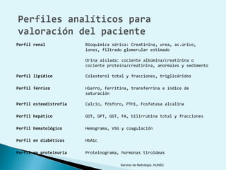 Perfil renal            Bioquímica sérica: Creatinina, urea, ac.úrico,
                        iones, filtrado glomerular estimado

                        Orina aislada: cociente albúmina/creatinina o
                        cociente proteína/creatinina, anormales y sedimento

Perfil lipídico         Colesterol total y fracciones, triglicéridos

Perfil férrico          Hierro, ferritina, transferrina e índice de
                        saturación

Perfil osteodistrofia   Calcio, fósforo, PTHi, Fosfatasa alcalina

Perfil hepático         GOT, GPT, GGT, FA, bilirrubina total y fracciones

Perfil hematológico     Hemograma, VSG y coagulación

Perfil en diabéticos    HbA1c

Perfil en proteinuria   Proteinograma, hormonas tiroideas

                                      Servicio de Nefrología. HUNSC
 