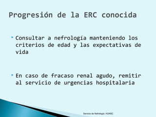    Consultar a nefrología manteniendo los
    criterios de edad y las expectativas de
    vida


   En caso de fracaso renal agudo, remitir
    al servicio de urgencias hospitalaria




                         Servicio de Nefrología. HUNSC
 
