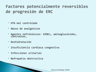    HTA mal controlada
   Abuso de analgésicos
   Agentes nefrotóxicos: AINEs, aminoglucósidos,
    contrastes…
   Deshidratación
   Insuficiencia cardiaca congestiva
   Infecciones urinarias
   Nefropatía obstructiva



                               Servicio de Nefrología. HUNSC
 