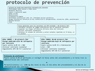 protocolo de prevención
       Factores de riesgo para desarrollar nefropatía por contraste
       Enfermedad renal previa o riñón único
       Diabetes Mellitus
       Sepsis o hipotensión aguda
       Edad> 70 años
       Quimioterapia
       Trasplante de órganos
       Enfermedad cardiovascular (HTA, ICC, enfermedad vascular periférica)
       Drogas nefrotóxicas (diuréticos de asa, anfotericina B, aminoglucósidos, vancomicina, AINEs, quimioterapia)
       Mieloma Múltiple
       SIDA


                     Guías generales para los pacientes con GFR       estimado < 60 ml/min/1.73m 2
                     Considerar estudios de imagen alternativos       que no requieran contraste
                     Suspender las drogas nefrotóxicas 48 horas       antes del contraste
                     Utilizar contrastes isosmolares
                     Minimizar el volumen de contraste y evitar       estudios repetidos en 72 horas, si
                     es posible



GFRe (MDRD) < 30 ml/min/1.73m2                           GFRe (MDRD) 30-60 ml/min/1.73m2
Riesgo moderado-alto de nefropatía                       Riesgo moderado-bajo de nefropatía por
por contraste                                            contraste
Suero salino 0,9% IV + NAC                               Suero salino 0,9% IV o hidratación
Utilizar contraste isosmolar                             oral + NAC
Seguimiento GFR 48-72 h posterior                        Utilizar contraste isosmolar
                                                         Seguimiento GFR 48-72 h posterior


 Protocolo de profilaxis
 Suero salino 0.9% en perfusión a 1 ml/Kg/h 12 horas antes del procedimiento y 12 horas tras la
 administración del contraste
                                                                +
 N-Acetilcisteina v.o. 1200 mg dos veces al día; el día antes del procedimiento y el día de la
 administración del contraste
                                                                                                              Servicio de Nefrología. HUNSC
 
