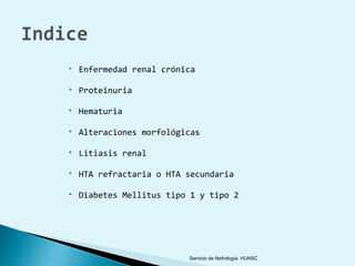    Enfermedad renal crónica

   Proteinuria

   Hematuria

   Alteraciones morfológicas

   Litiasis renal

   HTA refractaria o HTA secundaria

   Diabetes Mellitus tipo 1 y tipo 2




                          Servicio de Nefrología. HUNSC
 
