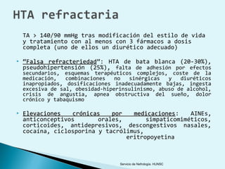 TA > 140/90 mmHg tras modificación del estilo de vida
    y tratamiento con al menos con 3 fármacos a dosis
    completa (uno de ellos un diurético adecuado)

   “Falsa refracteriedad”: HTA de bata blanca (20-30%),
            refracteriedad
    pseudohipertensión (25%), falta de adhesión por efectos
    secundarios, esquemas terapéuticos complejos, coste de la
    medicación,   combinaciones   no  sinérgicas   y   diuréticos
    inapropiados, dosificaciones inadecuadamente bajas, ingesta
    excesiva de sal, obesidad-hiperinsulinismo, abuso de alcohol,
    crisis de angustia, apnea obstructiva del sueño, dolor
    crónico y tabaquismo

   Elevaciones   crónicas    por   medicaciones:
                                    medicaciones     AINEs,
    anticonceptivos       orales,       simpaticomiméticos,
    corticoides, antidepresivos, descongestivos nasales,
    cocaína, ciclosporina y tacrólimus,
                                  eritropoyetina



                                   Servicio de Nefrología. HUNSC
 