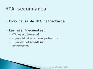    Como causa de HTA refractaria

   Las más frecuentes:
    ◦ HTA vasculo-renal
    ◦ Hiperaldosteronismo primario
    ◦ Hiper-hipotiroidismo
    ◦ Feocromocitoma




                             Servicio de Nefrología. HUNSC
 