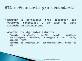    Remitir a nefrología tras descartar los
    factores comentados y en caso de alta
    sospecha de secundarismo

   Aportar los siguientes estudios
    ◦ Estudio   etiológico:
                 etiológico     perfil   renal,    hepático,
      hematológico,    férrico,   radiografía   de    tórax,
      abdomen, MAPA
    ◦ Estudio de repercusión: albuminuria,EKG, fondo de
                   repercusión
      ojo




                                 Servicio de Nefrología. HUNSC
 