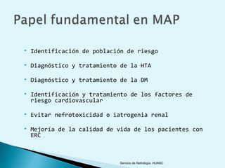    Identificación de población de riesgo

   Diagnóstico y tratamiento de la HTA

   Diagnóstico y tratamiento de la DM

   Identificación y tratamiento de los factores de
    riesgo cardiovascular

   Evitar nefrotoxicidad o iatrogenia renal

   Mejoría de la calidad de vida de los pacientes con
    ERC



                             Servicio de Nefrología. HUNSC
 