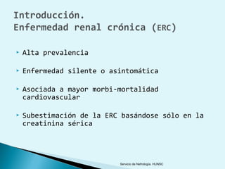    Alta prevalencia

   Enfermedad silente o asintomática

   Asociada a mayor morbi-mortalidad
    cardiovascular

   Subestimación de la ERC basándose sólo en la
    creatinina sérica




                           Servicio de Nefrología. HUNSC
 