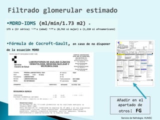 •MDRD-IDMS (ml/min/1.73 m2)                                               =
175 x (Cr sérica)   -1,154
                             x (edad)   -0,203
                                                 x (0,742 si mujer) x (1,210 si afroamericano)




•Fórmula de Cocroft-Gault,                                    en caso de no disponer
de la ecuación MDRD




                                                                                                 Añadir en el
                                                                                                  apartado de
                                                                                                 otros:        FG
                                                                                                  Servicio de Nefrología. HUNSC
 