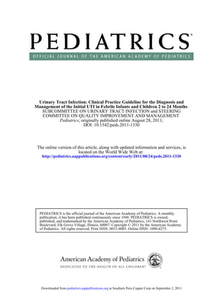 Urinary Tract Infection: Clinical Practice Guideline for the Diagnosis and
Management of the Initial UTI in Febrile Infants and Children 2 to 24 Months
   SUBCOMMITTEE ON URINARY TRACT INFECTION and STEERING
   COMMITTEE ON QUALITY IMPROVEMENT AND MANAGEMENT
          Pediatrics; originally published online August 28, 2011;
                        DOI: 10.1542/peds.2011-1330



 The online version of this article, along with updated information and services, is
                        located on the World Wide Web at:
   http://pediatrics.aappublications.org/content/early/2011/08/24/peds.2011-1330




  PEDIATRICS is the official journal of the American Academy of Pediatrics. A monthly
  publication, it has been published continuously since 1948. PEDIATRICS is owned,
  published, and trademarked by the American Academy of Pediatrics, 141 Northwest Point
  Boulevard, Elk Grove Village, Illinois, 60007. Copyright © 2011 by the American Academy
  of Pediatrics. All rights reserved. Print ISSN: 0031-4005. Online ISSN: 1098-4275.




   Downloaded from pediatrics.aappublications.org at Southern Peru Copper Corp on September 2, 2011
 