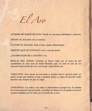 El Aro

NÚMERO DE PARTICIPANTES: Puede ser un juego individual o colectivo.

DÓNDE SE JUGABA: En el exterior.

CUÁNDO SE JUGABA: Todo el año (según climatología).

OBJETOS QUE SE UTILIZAN: Aro y vara de metal.

¿ACOMPAÑADO DE CANCIÓN?: No.

REGLAS DEL JUEGO: Consiste en hacer rodar por el suelo un aro
ayudándose de una vara de metal llamada guía, la cual en uno de sus
extremos tiene forma de arco con la que sujeta dicho aro.


VARIANTES: Tras trazar un recorrido se pueden hacer carreras para ver
quién rueda más deprisa el aro y también quién es capaz de hacerlo rodar
durante más tiempo sin que se caiga.


ANÉCDOTAS: Los niños y las niñas se fabricaban su propio aro. Se trataba
de un instrumento muy preciado. A muchas/os niñas/os se les podía reconocer
cuando andaban por la calle, por el sonido de su aro.




                                  —10—
 