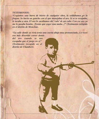 TESTIMONIOS:
“Cogíamos una barra de hierro de cualquier obra, la soldábamos en la
fragua. Se hacía un gancho con el que manejabas el aro. Si se te escapaba,
le tocaba a otra. El aro lo sacábamos del ‘culo’ de un cubo. Con ese aro yo
me lo pasaba bomba. ¡Tenías que coger una maña...!” (Testimonio recogido
en el distrito de Moncloa).

“La calle donde yo vivía tenía una cuesta abajo muy pronunciada, y a veces
era más divertido correr detrás
del aro cuando se nos
escapaba que el juego en sí.”
(Testimonio recogido en el
distrito de Chamberí).
 