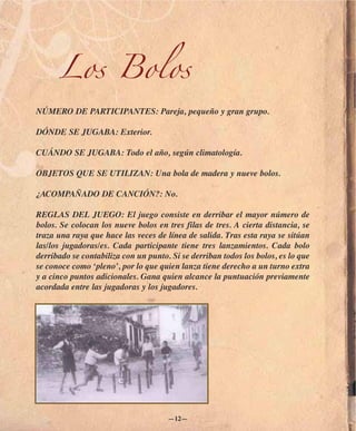 Los Bolos
NÚMERO DE PARTICIPANTES: Pareja, pequeño y gran grupo.

DÓNDE SE JUGABA: Exterior.

CUÁNDO SE JUGABA: Todo el año, según climatología.

OBJETOS QUE SE UTILIZAN: Una bola de madera y nueve bolos.

¿ACOMPAÑADO DE CANCIÓN?: No.

REGLAS DEL JUEGO: El juego consiste en derribar el mayor número de
bolos. Se colocan los nueve bolos en tres filas de tres. A cierta distancia, se
traza una raya que hace las veces de línea de salida. Tras esta raya se sitúan
las/los jugadoras/es. Cada participante tiene tres lanzamientos. Cada bolo
derribado se contabiliza con un punto. Si se derriban todos los bolos, es lo que
se conoce como ‘pleno’, por lo que quien lanza tiene derecho a un turno extra
y a cinco puntos adicionales. Gana quien alcance la puntuación previamente
acordada entre las jugadoras y los jugadores.




                                      —12—
 