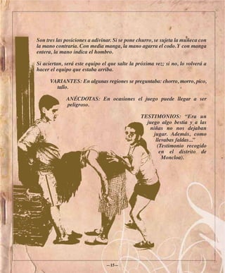 Son tres las posiciones a adivinar. Si se pone churro, se sujeta la muñeca con
la mano contraria. Con media manga, la mano agarra el codo. Y con manga
entera, la mano indica el hombro.

Si aciertan, será este equipo el que salte la próxima vez; si no, lo volverá a
hacer el equipo que estaba arriba.

      VARIANTES: En algunas regiones se preguntaba: chorro, morro, pico,
        tallo.

             ANÉCDOTAS: En ocasiones el juego puede llegar a ser
             peligroso.

                                               TESTIMONIOS: “Era un
                                                 juego algo bestia y a las
                                                  niñas no nos dejaban
                                                    jugar. Además, como
                                                     llevabas faldas...”
                                                      (Testimonio recogido
                                                       en el distrito de
                                                        Moncloa).




                               —15—
 