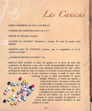 Las Canicas
OTROS NOMBRES: EL GUA, LAS BOLAS.

NÚMERO DE PARTICIPANTES: De 2 a 5.

DÓNDE SE JUGABA: Exterior.

CUÁNDO SE JUGABA?: Primavera y verano. El suelo no puede estar
húmedo.

OBJETOS QUE SE UTILIZAN: Canicas, que se compraban en el los
‘quioscos de pipas’.

¿ACOMPAÑADO DE CANCIÓN?: No.

REGLAS DEL JUEGO: Se hace un agujero en la tierra de unos diez
centímetros de diámetro y unos siete u ocho de profundidad, llamado ‘gua’.
Tras marcar la línea de tirada a una distancia prudencial del ‘gua’, las/los
participantes tratan de colar sus canicas en el mismo. La persona que consigue
introducir la canica es la que comienza el juego, si nadie lo logra, dará
                          comienzo la que se haya aproximado en mayor
                                    medida. Entonces, se miden dos palmos y
                                     medio desde el ‘gua’, la canica se sitúa entre
                                    el dedo índice y el pulgar, y tras apuntar a la
                                    canica de la persona contraria, se lanza. Si
                                    golpea a la otra canica, debe tratar de volver
                                   a introducir la suya propia en el ‘gua’. En el
                                  caso de que fallara, uno de los contrarios
                                lanzaría su canica tratando de golpearla, y si
                              tuviera éxito debería también introducir la suya
                           propia en el ‘gua’.

                                        —16—
 