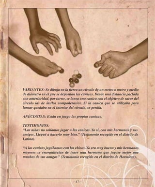 VARIANTES: Se dibuja en la tierra un círculo de un metro o metro y medio
de diámetro en el que se depositan las canicas. Desde una distancia pactada
con anterioridad, por turno, se lanza una canica con el objetivo de sacar del
círculo las de las/los compañeras/os. Si la canica que se utilizaba para
lanzar quedaba en el interior del círculo, se perdía.

ANÉCDOTAS: Están en juego las propias canicas.

TESTIMONIOS:
“Las niñas no solíamos jugar a las canicas. Yo sí, con mis hermanos y sus
amigos. Llegué a hacerlo muy bien.” (Testimonio recogido en el distrito de
Latina).

“A las canicas jugábamos con los chicos. Yo era muy buena y mis hermanos
mayores se enorgullecían de tener una hermana que jugase mejor que
muchos de sus amigos.” (Testimonio recogido en el distrito de Hortaleza).




                                 —17—
 
