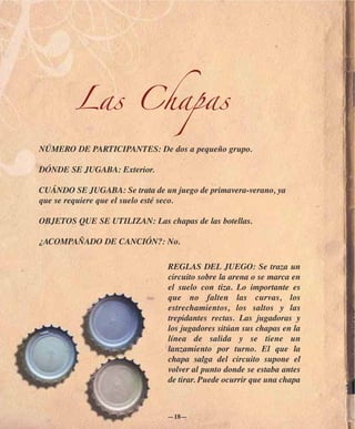 Las Chapas
NÚMERO DE PARTICIPANTES: De dos a pequeño grupo.

DÓNDE SE JUGABA: Exterior.

CUÁNDO SE JUGABA: Se trata de un juego de primavera-verano, ya
que se requiere que el suelo esté seco.

OBJETOS QUE SE UTILIZAN: Las chapas de las botellas.

¿ACOMPAÑADO DE CANCIÓN?: No.

                                REGLAS DEL JUEGO: Se traza un
                                circuito sobre la arena o se marca en
                                el suelo con tiza. Lo importante es
                                que no falten las curvas, los
                                estrechamientos, los saltos y las
                                trepidantes rectas. Las jugadoras y
                                los jugadores sitúan sus chapas en la
                                línea de salida y se tiene un
                                lanzamiento por turno. El que la
                                chapa salga del circuito supone el
                                volver al punto donde se estaba antes
                                de tirar. Puede ocurrir que una chapa



                                —18—
 