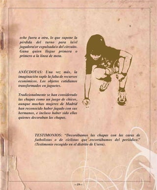 eche fuera a otra, lo que supone la
pérdida del turno para la/el
jugadora/or expulsada/o del circuito.
Gana quien llegue primera o
primero a la línea de meta.



ANÉCDOTAS: Una vez más, la
imaginación suple la falta de recursos
económicos. Los objetos cotidianos
transformados en juguetes.

Tradicionalmente se han considerado
las chapas como un juego de chicos,
aunque muchas mujeres de Madrid
han reconocido haber jugado con sus
hermanos, e incluso haber sido ellas
quienes decoraban las chapas.



          TESTIMONIOS: “Decorábamos las chapas con las caras de
          futbolistas o de ciclistas que recortábamos del periódico.”
          (Testimonio recogido en el distrito de Usera).




                                   —19—
 
