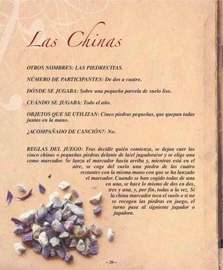 Las Chinas
OTROS NOMBRES: LAS PIEDRECITAS.

NÚMERO DE PARTICIPANTES: De dos a cuatro.

DÓNDE SE JUGABA: Sobre una pequeña parcela de suelo liso.

CUÁNDO SE JUGABA: Todo el año.

OBJETOS QUE SE UTILIZAN: Cinco piedras pequeñas, que quepan todas
juntas en la mano.

¿ACOMPAÑADO DE CANCIÓN?: No.


REGLAS DEL JUEGO: Tras decidir quién comienza, se dejan caer las
cinco chinas o pequeñas piedras delante de la/el jugadora/or y se elige una
como marcador. Se lanza el marcador hacia arriba y, mientras está en el
                   aire, se coge del suelo una piedra de las cuatro
                       restantes con la misma mano con que se ha lanzado
                         el marcador. Cuando se han cogido todas de una
                                   en una, se hace lo mismo de dos en dos,
                                    tres y una, y, por fin, todas a la vez. Si
                                     la china marcador toca el suelo o si no
                                      se recogen las piedras en juego, el
                                       turno pasa al siguiente jugador o
                                        jugadora.




                                    —20—
 