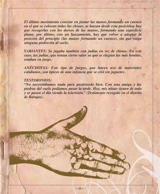 El último movimiento consiste en juntar las manos formando un cuenco
en el que se colocan todas las chinas, se lanzan desde esta posición y hay
que recogerlas con los dorsos de las manos, formando una superficie
plana; por último, con un lanzamiento, hay que volver a adoptar la
posición del principio (las manos formando un cuenco), sin que caiga
ninguna piedrecita al suelo.

VARIANTES: Se jugaba también con judías en vez de chinas. En este
caso, las judías, que tenían cierto valor ya que se elegían las más bonitas,
estaban en juego.

ANÉCDOTAS: Este tipo de juegos, que hacen uso de materiales
cotidianos, son típicos de una infancia que se crió sin juguetes.

TESTIMONIOS:
“No necesitábamos nada para pasárnoslo bien. Con una amiga y las
piedras del suelo podíamos pasar la tarde. Hoy, mis nietas tienen de todo
y se pasan el día viendo la televisión.” (Testimonio recogido en el distrito
de Barajas).




                                 —21—
 