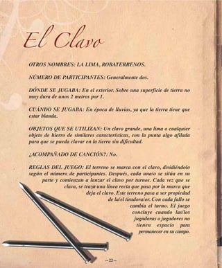 El Clavo
OTROS NOMBRES: LA LIMA, ROBATERRENOS.

NÚMERO DE PARTICIPANTES: Generalmente dos.

DÓNDE SE JUGABA: En el exterior. Sobre una superficie de tierra no
muy dura de unos 2 metros por 1.

CUÁNDO SE JUGABA: En época de lluvias, ya que la tierra tiene que
estar blanda.

OBJETOS QUE SE UTILIZAN: Un clavo grande, una lima o cualquier
objeto de hierro de similares características, con la punta algo afilada
para que se pueda clavar en la tierra sin dificultad.

¿ACOMPAÑADO DE CANCIÓN?: No.

REGLAS DEL JUEGO: El terreno se marca con el clavo, dividiéndolo
según el número de participantes. Después, cada una/o se sitúa en su
     parte y comienzan a lanzar el clavo por turnos. Cada vez que se
               clava, se traza una línea recta que pasa por la marca que
                          deja el clavo. Este terreno pasa a ser propiedad
                                     de la/el tiradora/or. Con cada fallo se
                                                 cambia el turno. El juego
                                                  concluye cuando las/los
                                                   jugadoras o jugadores no
                                                    tienen espacio para
                                                     permanecer en su campo.




                                   —22—
 