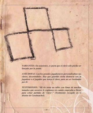 VARIANTES: En ocasiones, se pacta que el clavo sólo pueda ser
lanzado por la punta.

ANÉCDOTAS: Las/los grandes jugadoras/es personalizaban sus
clavos, decorándolos. Hay que guardar cierta distancia con la
jugadora o el jugador que lanza el clavo, para no ser lastimado
por él.

TESTIMONIOS: “Mi tío tenía un taller con limas de muchos
tamaños que nosotros le cogíamos en cuanto empezaba a llover
para echar partidas de ‘clavo’.” (Testimonio recogido en el
distrito de Carabanchel).




                       —23—
 