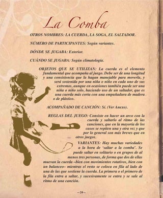 La Comba
OTROS NOMBRES: LA CUERDA, LA SOGA, EL SALTADOR.

NÚMERO DE PARTICIPANTES: Según variantes.

DÓNDE SE JUGABA: Exterior.

CUÁNDO SE JUGABA: Según climatología.

    OBJETOS QUE SE UTILIZAN: La cuerda es el elemento
      fundamental que acompaña al juego. Debe ser de una longitud
     y una consistencia que la hagan manejable para moverla, y
            será sostenida por una niña o niño en cada uno de sus
              extremos, aunque en ocasiones también puede ser una
             niña o niño solo, haciendo uso de un saltador, que es
            una cuerda más corta con una empuñadura de madera
           o de plástico.

        ACOMPAÑADO DE CANCIÓN: Sí. (Ver Anexo).

         REGLAS DEL JUEGO: Consiste en hacer un arco con la
                                   cuerda y saltarlo al ritmo de las
                                   canciones, que en la mayoría de los
                                  casos se repiten una y otra vez y que
                                por lo general son más breves que en
                           otros juegos.
                            VARIANTES: Hay muchas variedades
                             a la hora de ‘saltar a la comba’. Se
                         puede saltar en solitario o en grupos de al
                     menos tres personas, de forma que dos de ellas
      muevan la cuerda –bien con movimientos rotativos, bien con
      un balanceo– mientras el resto se coloca en fila al lado de
      una de las que sostiene la cuerda. La primera o el primero de
      la fila entra a saltar, y sucesivamente se entra y se sale al
      ritmo de una canción.

                           —24—
 
