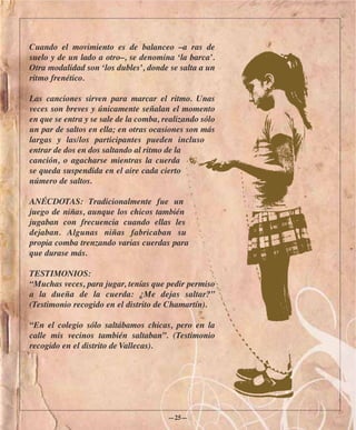 Cuando el movimiento es de balanceo –a ras de
suelo y de un lado a otro–, se denomina ‘la barca’.
Otra modalidad son ‘los dubles’, donde se salta a un
ritmo frenético.

Las canciones sirven para marcar el ritmo. Unas
veces son breves y únicamente señalan el momento
en que se entra y se sale de la comba, realizando sólo
un par de saltos en ella; en otras ocasiones son más
largas y las/los participantes pueden incluso
entrar de dos en dos saltando al ritmo de la
canción, o agacharse mientras la cuerda
se queda suspendida en el aire cada cierto
número de saltos.

ANÉCDOTAS: Tradicionalmente fue un
juego de niñas, aunque los chicos también
jugaban con frecuencia cuando ellas les
dejaban. Algunas niñas fabricaban su
propia comba trenzando varias cuerdas para
que durase más.

TESTIMONIOS:
“Muchas veces, para jugar, tenías que pedir permiso
a la dueña de la cuerda: ¿Me dejas saltar?”
(Testimonio recogido en el distrito de Chamartín).

“En el colegio sólo saltábamos chicas, pero en la
calle mis vecinos también saltaban”. (Testimonio
recogido en el distrito de Vallecas).




                                        —25—
 