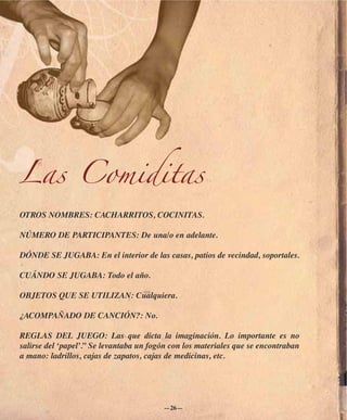 Las Comiditas
OTROS NOMBRES: CACHARRITOS, COCINITAS.

NÚMERO DE PARTICIPANTES: De una/o en adelante.

DÓNDE SE JUGABA: En el interior de las casas, patios de vecindad, soportales.

CUÁNDO SE JUGABA: Todo el año.

OBJETOS QUE SE UTILIZAN: Cualquiera.

¿ACOMPAÑADO DE CANCIÓN?: No.

REGLAS DEL JUEGO: Las que dicta la imaginación. Lo importante es no
salirse del ‘papel’.” Se levantaba un fogón con los materiales que se encontraban
a mano: ladrillos, cajas de zapatos, cajas de medicinas, etc.




                                         —26—
 