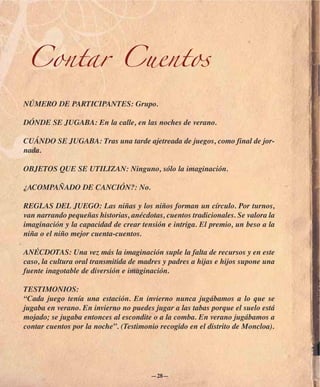 Contar Cuentos

NÚMERO DE PARTICIPANTES: Grupo.

DÓNDE SE JUGABA: En la calle, en las noches de verano.

CUÁNDO SE JUGABA: Tras una tarde ajetreada de juegos, como final de jor-
nada.

OBJETOS QUE SE UTILIZAN: Ninguno, sólo la imaginación.

¿ACOMPAÑADO DE CANCIÓN?: No.

REGLAS DEL JUEGO: Las niñas y los niños forman un círculo. Por turnos,
van narrando pequeñas historias, anécdotas, cuentos tradicionales. Se valora la
imaginación y la capacidad de crear tensión e intriga. El premio, un beso a la
niña o el niño mejor cuenta-cuentos.

ANÉCDOTAS: Una vez más la imaginación suple la falta de recursos y en este
caso, la cultura oral transmitida de madres y padres a hijas e hijos supone una
fuente inagotable de diversión e imaginación.

TESTIMONIOS:
“Cada juego tenía una estación. En invierno nunca jugábamos a lo que se
jugaba en verano. En invierno no puedes jugar a las tabas porque el suelo está
mojado; se jugaba entonces al escondite o a la comba. En verano jugábamos a
contar cuentos por la noche”. (Testimonio recogido en el distrito de Moncloa).




                                        —28—
 