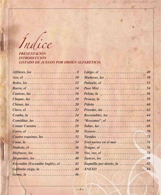 Índice
      PRESENTACIÓN
      INTRODUCCIÓN
      LISTADO DE JUEGOS POR ORDEN ALFABÉTICO:

Alfileres, los . . . . . . . . . . . . . . . . . . . . . . . . 8     Látigo, el . . . . . . . . . . . . . . . . . . . . . . . . . . 48
Aro, el . . . . . . . . . . . . . . . . . . . . . . . . . . . . 10   Muñecas, las . . . . . . . . . . . . . . . . . . . . . . . 50
Bolos, los . . . . . . . . . . . . . . . . . . . . . . . . . . 12    Pañuelo, el . . . . . . . . . . . . . . . . . . . . . . . . 52
Burro, el . . . . . . . . . . . . . . . . . . . . . . . . . . 14     Pase Misí . . . . . . . . . . . . . . . . . . . . . . . . . . 54
Canicas, las . . . . . . . . . . . . . . . . . . . . . . . . 16      Pelota, la . . . . . . . . . . . . . . . . . . . . . . . . . . 56
Chapas, las . . . . . . . . . . . . . . . . . . . . . . . . 18       Peonza, la . . . . . . . . . . . . . . . . . . . . . . . . . 58
Chinas, las . . . . . . . . . . . . . . . . . . . . . . . . . 20     Pídola . . . . . . . . . . . . . . . . . . . . . . . . . . . . 60
Clavo, el . . . . . . . . . . . . . . . . . . . . . . . . . . . 22   Prendas, las . . . . . . . . . . . . . . . . . . . . . . . . 62
Comba, la . . . . . . . . . . . . . . . . . . . . . . . . . 24       Recortables, los . . . . . . . . . . . . . . . . . . . . . 64
Comiditas, las . . . . . . . . . . . . . . . . . . . . . . 26        “Rescatao”, el . . . . . . . . . . . . . . . . . . . . . . 66
Contar Cuentos . . . . . . . . . . . . . . . . . . . . . 28          Tabas, las . . . . . . . . . . . . . . . . . . . . . . . . . . 68
Corro, el . . . . . . . . . . . . . . . . . . . . . . . . . . 30     Tesoros . . . . . . . . . . . . . . . . . . . . . . . . . . . . 70
Cuatro esquinas, las . . . . . . . . . . . . . . . . . 32            Tiendas . . . . . . . . . . . . . . . . . . . . . . . . . . . 72
Cuna, la . . . . . . . . . . . . . . . . . . . . . . . . . . . 34    Tres navíos en el mar . . . . . . . . . . . . . . . . 74
Diábolo, el . . . . . . . . . . . . . . . . . . . . . . . . . 36     Truque, el . . . . . . . . . . . . . . . . . . . . . . . . . 76
Disfraces, los . . . . . . . . . . . . . . . . . . . . . . . 38      Veo, veo, el . . . . . . . . . . . . . . . . . . . . . . . . . 78
Disparates, los . . . . . . . . . . . . . . . . . . . . . . 40       Zancos, los . . . . . . . . . . . . . . . . . . . . . . . . 80
Escondite (Escondite Inglés), el . . . . . . . . 42                  Zapatilla por detrás, la . . . . . . . . . . . . . . . 82
Gallinita ciega, la . . . . . . . . . . . . . . . . . . . 44         ANEXO . . . . . . . . . . . . . . . . . . . . . . . . . . . 84
Goma, la . . . . . . . . . . . . . . . . . . . . . . . . . . 46



                                                               —3—
 