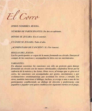 El Corro
 OTROS NOMBRES: RUEDA.

 NÚMERO DE PARTICIPANTES: De dos en adelante.

 DÓNDE SE JUGABA: En el exterior.

 CUÁNDO SE JUGABA: Todo el año.

 ¿ACOMPAÑADO DE CANCIÓN?: Sí. (Ver Anexo).

 REGLAS DEL JUEGO:
 Las/los participantes se cogen de la mano formando un círculo. Danzan al
 compás de las canciones y acompañan la letra con sus movimientos.

 VARIANTES:
 En algunas ocasiones las canciones son sólo un pretexto para danzar
 formando un círculo con las manos entrelazadas y dejándose llevar por la
 cadencia de la música y las letras. Otras veces, al tiempo que se gira en el
 corro, las canciones son acompañadas por gestos, movimientos y por
 exclamaciones onomatopéyicas que acentúan los versos y estrofas. En
 otros, también interviene el diálogo; incluso, se escoge a una o uno de los
 participantes estableciendo un diálogo de elección y preferencia; esta
 jugadora o jugador será quien establezca los siguientes turnos en el juego.




                                     —30—
 