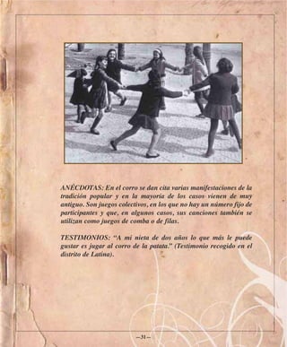 ANÉCDOTAS: En el corro se dan cita varias manifestaciones de la
tradición popular y en la mayoría de los casos vienen de muy
antiguo. Son juegos colectivos, en los que no hay un número fijo de
participantes y que, en algunos casos, sus canciones también se
utilizan como juegos de comba o de filas.

TESTIMONIOS: “A mi nieta de dos años lo que más le puede
gustar es jugar al corro de la patata.” (Testimonio recogido en el
distrito de Latina).




                          —31—
 