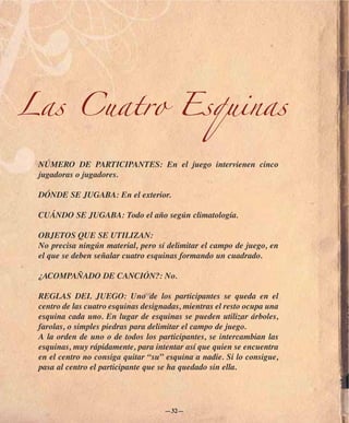 Las Cuatro Esquinas

 NÚMERO DE PARTICIPANTES: En el juego intervienen cinco
 jugadoras o jugadores.

 DÓNDE SE JUGABA: En el exterior.

 CUÁNDO SE JUGABA: Todo el año según climatología.

 OBJETOS QUE SE UTILIZAN:
 No precisa ningún material, pero sí delimitar el campo de juego, en
 el que se deben señalar cuatro esquinas formando un cuadrado.

 ¿ACOMPAÑADO DE CANCIÓN?: No.

 REGLAS DEL JUEGO: Uno de los participantes se queda en el
 centro de las cuatro esquinas designadas, mientras el resto ocupa una
 esquina cada uno. En lugar de esquinas se pueden utilizar árboles,
 farolas, o simples piedras para delimitar el campo de juego.
 A la orden de uno o de todos los participantes, se intercambian las
 esquinas, muy rápidamente, para intentar así que quien se encuentra
 en el centro no consiga quitar “su” esquina a nadie. Si lo consigue,
 pasa al centro el participante que se ha quedado sin ella.




                                     —32—
 