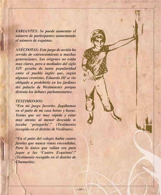 VARIANTES: Se puede aumentar el
número de participantes aumentando
el número de esquinas.

ANÉCDOTAS: Este juego de acción ha
servido de entretenimiento a muchas
generaciones. Sus orígenes no están
muy claros, pero a mediados del siglo
XIV gozaba de tanta popularidad
entre el pueblo inglés que, según
algunos cronistas, Eduardo III se vio
obligado a prohibirlo en los jardines
del palacio de Westminster porque
distraía los debates parlamentarios.

TESTIMONIOS:
“Era mi juego favorito. Jugábamos
en el patio de mi casa horas y horas.
Tenías que ser muy rápida y estar
muy atenta; al menor descuido te
tocaba ‘pringarla’.” (Testimonio
recogido en el distrito de Vicálvaro).

“En el patio del colegio había cuatro
farolas que nunca vimos encendidas.
Para lo único que valían era para
jugar a las ‘Cuatro Esquinas’.”
(Testimonio recogido en el distrito de
Chamartín).




                                         —33—
 