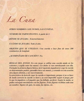 La Cuna
OTROS NOMBRES: LOS NUDOS, LAS CUNITAS.

NÚMERO DE PARTICIPANTES: A partir de 2.

DÓNDE SE JUGABA: Exterior/interior.

CUÁNDO SE JUGABA: Todo el año.

OBJETOS QUE SE UTILIZAN: Una cuerda o lazo fino de unos 100
centímetros de longitud.

¿ACOMPAÑADO DE CANCIÓN?: No.


REGLAS DEL JUEGO: En este juego se utiliza una cuerda atada en los
extremos y cogida entre las manos. Los dedos se van entrelazando con ella.
Formada la primera figura básica, la/el siguiente jugadora/or coge la cuerda
en determinados puntos, pasando ésta a sus manos, y creando en esta ocasión
otra figura distinta, y así sucesivamente.
La precisión a la hora de coger la cuerda es importante, porque si no se hace
de modo correcto la cuerda se liará y ya será imposible seguir el juego, por
lo que la jugadora o el jugador que ha fallado, perderá. Según la maña, se
podía conseguir movimiento con las figuras. Estas figuras recibían cada una
un nombre: bigotes de gato, la cama, las tijeras, etc.




                                    —34—
 