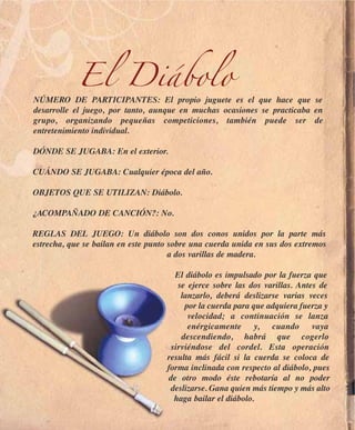 El Diábolo
NÚMERO DE PARTICIPANTES: El propio juguete es el que hace que se
desarrolle el juego, por tanto, aunque en muchas ocasiones se practicaba en
grupo, organizando pequeñas competiciones, también puede ser de
entretenimiento individual.

DÓNDE SE JUGABA: En el exterior.

CUÁNDO SE JUGABA: Cualquier época del año.

OBJETOS QUE SE UTILIZAN: Diábolo.

¿ACOMPAÑADO DE CANCIÓN?: No.

REGLAS DEL JUEGO: Un diábolo son dos conos unidos por la parte más
estrecha, que se bailan en este punto sobre una cuerda unida en sus dos extremos
                                      a dos varillas de madera.

                                      El diábolo es impulsado por la fuerza que
                                       se ejerce sobre las dos varillas. Antes de
                                        lanzarlo, deberá deslizarse varias veces
                                         por la cuerda para que adquiera fuerza y
                                          velocidad; a continuación se lanza
                                          enérgicamente y, cuando vaya
                                        descendiendo, habrá que cogerlo
                                     sirviéndose del cordel. Esta operación
                                    resulta más fácil si la cuerda se coloca de
                                    forma inclinada con respecto al diábolo, pues
                                    de otro modo éste rebotaría al no poder
                                     deslizarse. Gana quien más tiempo y más alto
                                      haga bailar el diábolo.
 