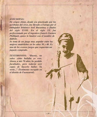 ANÉCDOTAS:
De origen chino, donde era practicado por los
acróbatas del circo, fue llevado a Europa por el
embajador británico lord Macartney a finales
del siglo XVIII. En el siglo XX fue
perfeccionado por el ingeniero francés Gustave
Phillipart, quien lo bautizó con el nombre de
diábolo.
Se trata de un juego muy popular entre las
mujeres madrileñas en los años 30 y 40. Es
uno de los escasos juegos que requerían un
juguete comprado.

TESTIMONIOS: “Bueno, no
sabes cómo bailaba yo esto.
Ahora, a mis 70 años, he perdido
facultades, pero todavía seré
capaz de hacerlo bailar. Ya
verás...” (Testimonio recogido en
el distrito de Fuencarral).




                                     —37—
 