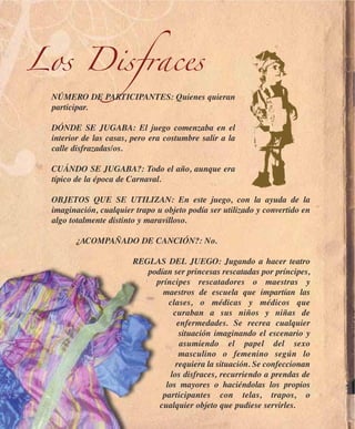 Los Disfraces
 NÚMERO DE PARTICIPANTES: Quienes quieran
 participar.

 DÓNDE SE JUGABA: El juego comenzaba en el
 interior de las casas, pero era costumbre salir a la
 calle disfrazadas/os.

 CUÁNDO SE JUGABA?: Todo el año, aunque era
 típico de la época de Carnaval.

 OBJETOS QUE SE UTILIZAN: En este juego, con la ayuda de la
 imaginación, cualquier trapo u objeto podía ser utilizado y convertido en
 algo totalmente distinto y maravilloso.

       ¿ACOMPAÑADO DE CANCIÓN?: No.

                        REGLAS DEL JUEGO: Jugando a hacer teatro
                           podían ser princesas rescatadas por príncipes,
                             príncipes rescatadores o maestras y
                               maestros de escuela que impartían las
                                 clases, o médicas y médicos que
                                  curaban a sus niños y niñas de
                                   enfermedades. Se recrea cualquier
                                    situación imaginando el escenario y
                                    asumiendo el papel del sexo
                                    masculino o femenino según lo
                                   requiera la situación. Se confeccionan
                                 los disfraces, recurriendo a prendas de
                                los mayores o haciéndolas los propios
                               participantes con telas, trapos, o
                              cualquier objeto que pudiese servirles.
 