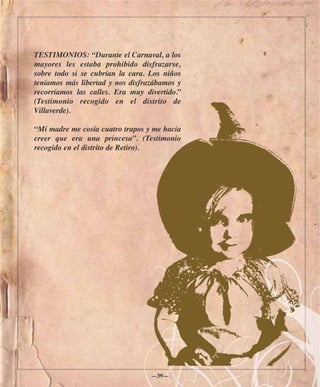 TESTIMONIOS: “Durante el Carnaval, a los
mayores les estaba prohibido disfrazarse,
sobre todo si se cubrían la cara. Los niños
teníamos más libertad y nos disfrazábamos y
recorríamos las calles. Era muy divertido.”
(Testimonio recogido en el distrito de
Villaverde).

“Mi madre me cosía cuatro trapos y me hacía
creer que era una princesa”. (Testimonio
recogido en el distrito de Retiro).




                                  —39—
 