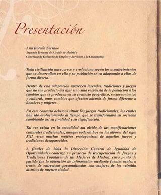 Presentación
  Ana Botella Serrano
  Segunda Teniente de Alcalde de Madrid y
  Concejala de Gobierno de Empleo y Servicios a la Ciudadanía



  Toda civilización nace, crece y evoluciona según los acontecimientos
  que se desarrollan en ella y su población se va adaptando a ellos de
  forma diversa.

  Dentro de esta adaptación aparecen leyendas, tradiciones y juegos
  que no son producto del azar sino una respuesta de la población a los
  cambios que se producen en su contexto geográfico, socioeconómico
  y cultural; unos cambios que afectan además de forma diferente a
  hombres y mujeres.

  En este contexto debemos situar los juegos tradicionales, los cuales
  han ido evolucionando al tiempo que se transformaba su sociedad
  cambiando así su finalidad y su significación.

  Tal vez exista en la actualidad un olvido de las manifestaciones
  culturales tradicionales, aunque todavía hoy en los albores del siglo
  XXI viven muchas mujeres protagonistas de aquellos juegos y
  tradiciones desaparecidos.

  A finales de 2004 la Dirección General de Igualdad de
  Oportunidades comenzó su proyecto de Recuperación de Juegos y
  Tradiciones Populares de las Mujeres de Madrid, cuyo punto de
  partida fue la obtención de información mediante fuentes orales a
  través de entrevistas personalizadas con mujeres de los veintiún
  distritos de nuestra ciudad.
 