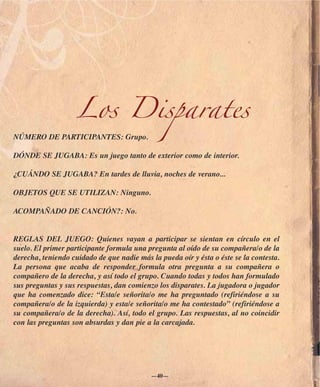 Los Disparates
NÚMERO DE PARTICIPANTES: Grupo.

DÓNDE SE JUGABA: Es un juego tanto de exterior como de interior.

¿CUÁNDO SE JUGABA? En tardes de lluvia, noches de verano...

OBJETOS QUE SE UTILIZAN: Ninguno.

ACOMPAÑADO DE CANCIÓN?: No.


REGLAS DEL JUEGO: Quienes vayan a participar se sientan en círculo en el
suelo. El primer participante formula una pregunta al oído de su compañera/o de la
derecha, teniendo cuidado de que nadie más la pueda oír y ésta o éste se la contesta.
La persona que acaba de responder formula otra pregunta a su compañera o
compañero de la derecha, y así todo el grupo. Cuando todas y todos han formulado
sus preguntas y sus respuestas, dan comienzo los disparates. La jugadora o jugador
que ha comenzado dice: “Esta/e señorita/o me ha preguntado (refiriéndose a su
compañera/o de la izquierda) y esta/e señorita/o me ha contestado” (refiriéndose a
su compañera/o de la derecha). Así, todo el grupo. Las respuestas, al no coincidir
con las preguntas son absurdas y dan pie a la carcajada.




                                           —40—
 