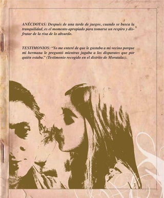 ANÉCDOTAS: Después de una tarde de juegos, cuando se busca la
tranquilidad, es el momento apropiado para tomarse un respiro y dis-
frutar de la risa de lo absurdo.


TESTIMONIOS: “Yo me enteré de que le gustaba a mi vecino porque
mi hermana le preguntó mientras jugaba a los disparates que por
quién estaba.” (Testimonio recogido en el distrito de Moratalaz).
 